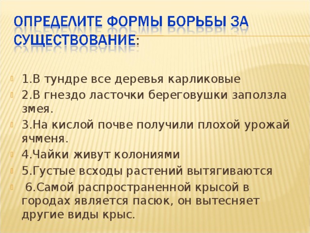 1.В тундре все деревья карликовые 2.В гнездо ласточки береговушки заползла змея. 3.На кислой почве получили плохой урожай ячменя. 4.Чайки живут колониями 5.Густые всходы растений вытягиваются  6.Самой распространенной крысой в городах является пасюк, он вытесняет другие виды крыс. 