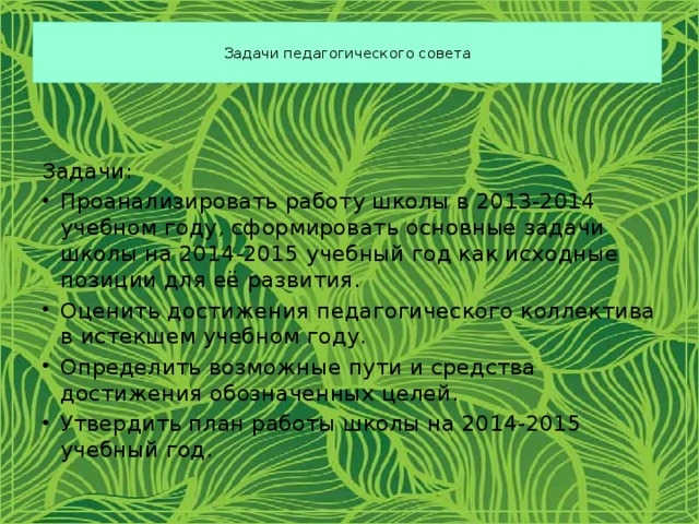  Задачи педагогического совета   Задачи: Проанализировать работу школы в 2013-2014 учебном году, сформировать основные задачи школы на 2014-2015 учебный год как исходные позиции для её развития. Оценить достижения педагогического коллектива в истекшем учебном году. Определить возможные пути и средства достижения обозначенных целей. Утвердить план работы школы на 2014-2015 учебный год. 