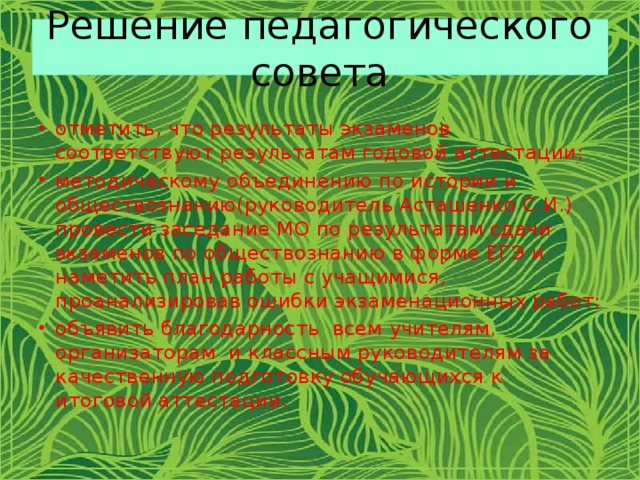 Решение педагогического совета отметить, что результаты экзаменов соответствуют результатам годовой аттестации; методическому объединению по истории и обществознанию(руководитель Асташенко С.И.) провести заседание МО по результатам сдачи экзаменов по обществознанию в форме ЕГЭ и наметить план работы с учащимися, проанализировав ошибки экзаменационных работ; объявить благодарность всем учителям, организаторам и классным руководителям за качественную подготовку обучающихся к итоговой аттестации.  