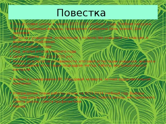 Повестка О подготовке школы к началу 2013-2014 учебного года. Учебная нагрузка. Организационные вопросы, проведение праздника День знаний, Дня здоровья. Встреча с учащимися: информация о количестве учащихся по классам, о возможных проблемах. Итоги учебного года: Пед. анализ итогов учебного года. Цели и задачи на 2014-2015 уч.г.  Анализ результатов успеваемости, итоговой аттестации учащихся, анализ и планирование аттестации педкадров, метод. Работы, внутришкольного контроля. Анализ и планирование ВР, Vтрудовой четверти, летней оздоровительной компании. Утверждение плана работы школы на 2013-2014 учебный год. Выборы состава школьной аттестационной комиссии, Совета школы, методического совета школы, совета профилактики. Разное. 