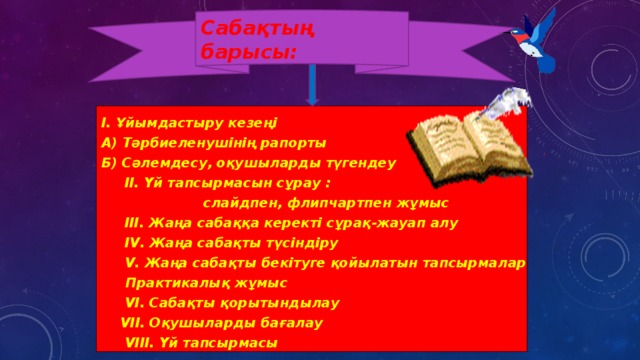 Сабақтың барысы:       І. Ұйымдастыру кезеңі А) Тәрбиеленушінің рапорты Б) Сәлемдесу, оқушыларды түгендеу  ІІ. Үй тапсырмасын сұрау :  слайдпен, флипчартпен жұмыс  III. Жаңа сабаққа керекті сұрақ-жауап алу  ІV. Жаңа сабақты түсіндіру  V. Жаңа сабақты бекітуге қойылатын тапсырмалар  Практикалық жұмыс  VІ. Сабақты қорытындылау  VІІ. Оқушыларды бағалау  VІІІ. Үй тапсырмасы      