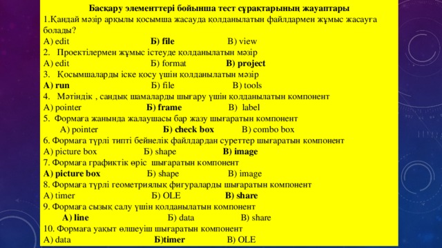 Басқару элементтері бойынша тест сұрақтарының жауаптары Қандай мәзір арқылы қосымша жасауда қолданылатын файлдармен жұмыс жасауға болады? А) edit Б) file B) view 2. Проектілермен жұмыс істеуде қолданылатын мәзір A) edit Б ) format B) project 3. Қосымшаларды іске қосу үшін қолданылатын мәзір A) run Б ) file B) tools 4. Мәтіндік , сандық шамаларды шығару үшін қолданылатын компонент А) pointer Б ) frame B) label 5. Формаға жанында жалаушасы бар жазу шығаратын компонент   А) pointer   Б ) check box  B ) combo box 6. Форма ға түрлі типті бейнелік файлдардан суреттер шығаратын компонент А) picture box Б ) shape B) image 7. Формаға графиктік өріс шығаратын компонент А) picture box  Б ) shape B) image 8. Формаға түрлі геометриялық фигураларды шығаратын компонент A) timer Б ) OLE B) share 9. Формаға сызық салу үшін қолданылатын компонент    А ) line  Б ) data В ) share 10. Формаға уақыт өлшеуіш шығаратын компонент А ) data  Б) timer  В ) OLE 