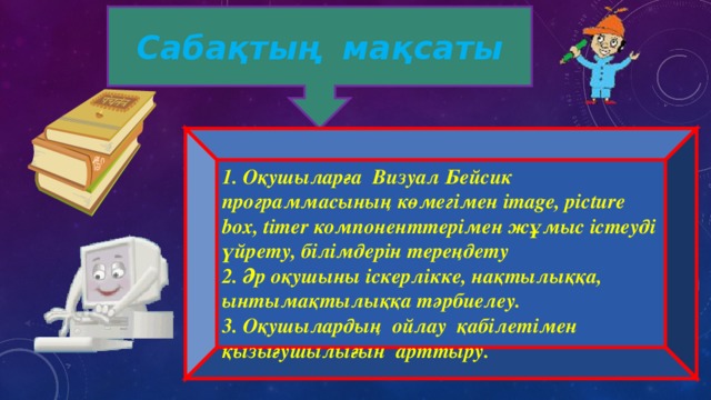Сабақтың мақсаты 1. Оқушыларға Визуал Бейсик программасының көмегімен і mage, picture box, timer компоненттерімен жұмыс істеуді үйрету, білімдерін тереңдету 2. Әр оқушыны іскерлікке, нақтылыққа, ынтымақтылыққа тәрбиелеу. 3. О қушылардың ойлау қабілетімен қызығушылығын арттыру . 
