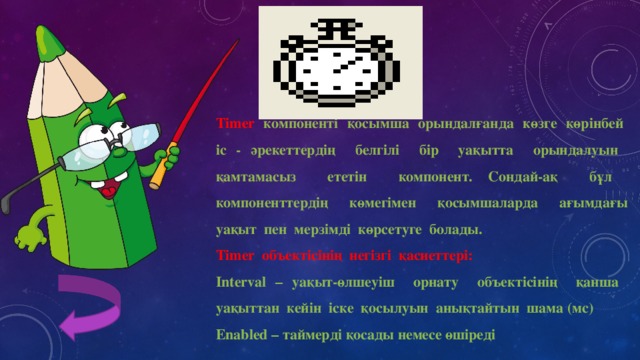 Timer компоненті қосымша орындалғанда көзге көрінбей іс - әрекеттердің белгілі бір уақытта орындалуын қамтамасыз ететін компонент. Сондай-ақ бұл компоненттердің көмегімен қосымшаларда ағымдағы уақыт пен мерзімді көрсетуге болады. Timer объектісінің негізгі қасиеттері: Interval – уақыт-өлшеуіш орнату объектісінің қанша уақыттан кейін іске қосылуын анықтайтын шама (мс) Enabled – таймерді қосады немесе өшіреді 