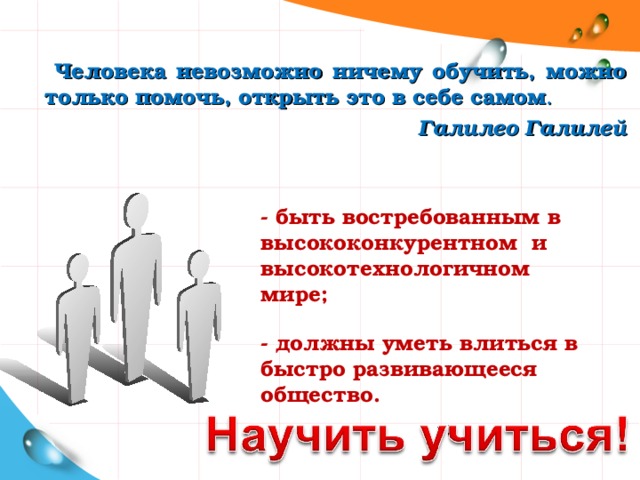  Человека невозможно ничему обучить, можно только помочь, открыть это в себе самом .  Галилео Галилей - быть востребованным в высококонкурентном и высокотехнологичном мире; - должны уметь влиться в быстро развивающееся общество.  