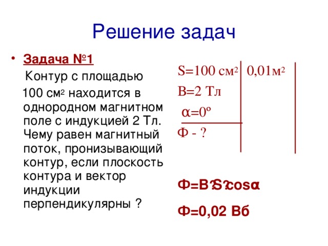 Решение задач Задача №1  Контур  с площадью  100 см 2 находится в однородном магнитном  поле с индукцией 2 Тл. Чему равен магнитный поток, пронизывающий контур, если плоскость контур а и вектор индукции перпендикулярны ? S=100 см 2  0,01 м 2 В=2 Тл  α=0º  Ф - ?  Ф=В · S · cosα Ф=0,02 Вб   