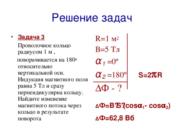 Решение задач Задача 3 R=1  м 2  В=5 Тл  Проволочное кольцо радиусом 1 м , α 1  =0º α 2  =180º  S =2  R  поворачивается на 180 0 относительно вертикальной оси. Индукция магнитного поля равна 5 Тл и сразу перпендикулярна кольцу. Найдите изменение магнитного потока через кольцо в результате поворота Δ Ф - ?  Δ Ф=В ·S·(cosα 1 - cosα 2 ) Δ Ф=62,8 Вб  