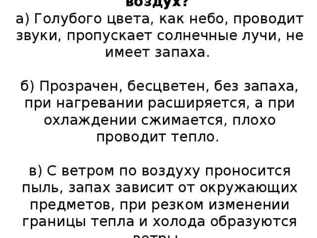  4. Какими свойствами обладает воздух?  а) Голубого цвета, как небо, проводит звуки, пропускает солнечные лучи, не имеет запаха.     б) Прозрачен, бесцветен, без запаха, при нагревании расширяется, а при охлаждении сжимается, плохо проводит тепло.     в) С ветром по воздуху проносится пыль, запах зависит от окружающих предметов, при резком изменении границы тепла и холода образуются ветры.      