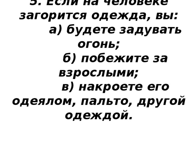 5. Если на человеке загорится одежда, вы:  а) будете задувать огонь;  б) побежите за взрослыми;  в) накроете его одеялом, пальто, другой одеждой.      