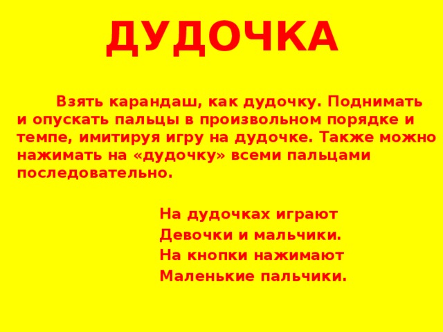 ДУДОЧКА  Взять карандаш, как дудочку. Поднимать и опускать пальцы в произвольном порядке и темпе, имитируя игру на дудочке. Также можно нажимать на «дудочку» всеми пальцами последовательно.    На дудочках играют  Девочки и мальчики.  На кнопки нажимают  Маленькие пальчики.     