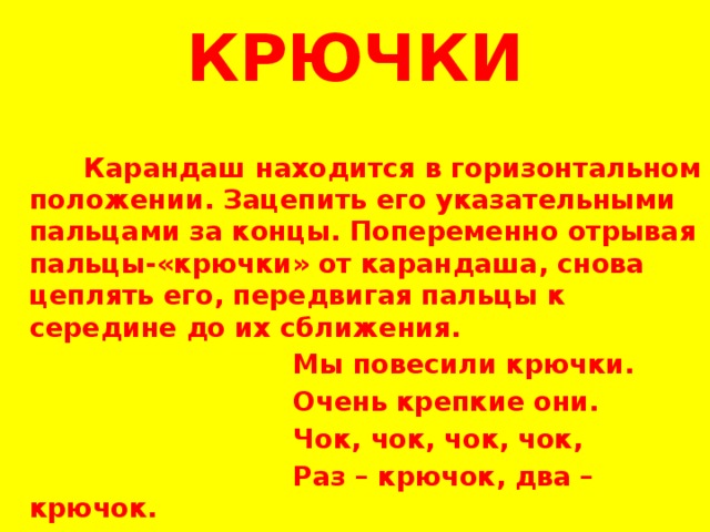 КРЮЧКИ    Карандаш находится в горизонтальном положении. Зацепить его указательными пальцами за концы. Попеременно отрывая пальцы-«крючки» от карандаша, снова цеплять его, передвигая пальцы к середине до их сближения.  Мы повесили крючки.  Очень крепкие они.  Чок, чок, чок, чок,  Раз – крючок, два – крючок. 