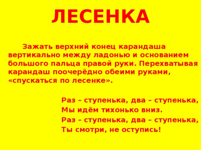 ЛЕСЕНКА      Зажать верхний конец карандаша вертикально между ладонью и основанием большого пальца правой руки. Перехватывая карандаш поочерёдно обеими руками, «спускаться по лесенке».    Раз – ступенька, два – ступенька,  Мы идём тихонько вниз.  Раз – ступенька, два – ступенька,  Ты смотри, не оступись!   