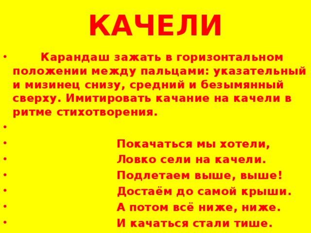 КАЧЕЛИ  Карандаш зажать в горизонтальном положении между пальцами: указательный и мизинец снизу, средний и безымянный сверху. Имитировать качание на качели в ритме стихотворения.    Покачаться мы хотели,  Ловко сели на качели.  Подлетаем выше, выше!  Достаём до самой крыши.  А потом всё ниже, ниже.  И качаться стали тише. 