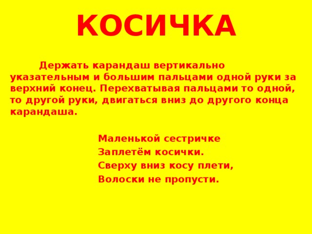 КОСИЧКА   Держать карандаш вертикально указательным и большим пальцами одной руки за верхний конец. Перехватывая пальцами то одной, то другой руки, двигаться вниз до другого конца карандаша.    Маленькой сестричке  Заплетём косички.  Сверху вниз косу плети,  Волоски не пропусти.         