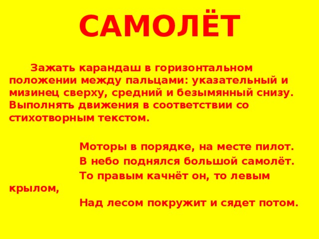 САМОЛЁТ   Зажать карандаш в горизонтальном положении между пальцами: указательный и мизинец сверху, средний и безымянный снизу. Выполнять движения в соответствии со стихотворным текстом.    Моторы в порядке, на месте пилот.  В небо поднялся большой самолёт.  То правым качнёт он, то левым крылом,  Над лесом покружит и сядет потом.    