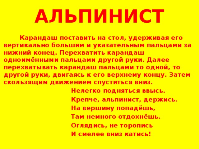 АЛЬПИНИСТ  Карандаш поставить на стол, удерживая его вертикально большим и указательным пальцами за нижний конец. Перехватить карандаш одноимёнными пальцами другой руки. Далее перехватывать карандаш пальцами то одной, то другой руки, двигаясь к его верхнему концу. Затем скользящим движением спуститься вниз.  Нелегко подняться ввысь.  Крепче, альпинист, держись.  На вершину попадёшь,  Там немного отдохнёшь.  Оглядись, не торопись  И смелее вниз катись!   