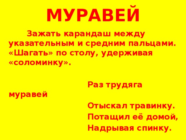 МУРАВЕЙ  Зажать карандаш между указательным и средним пальцами. «Шагать» по столу, удерживая «соломинку».    Раз трудяга муравей  Отыскал травинку.  Потащил её домой,  Надрывая спинку. 