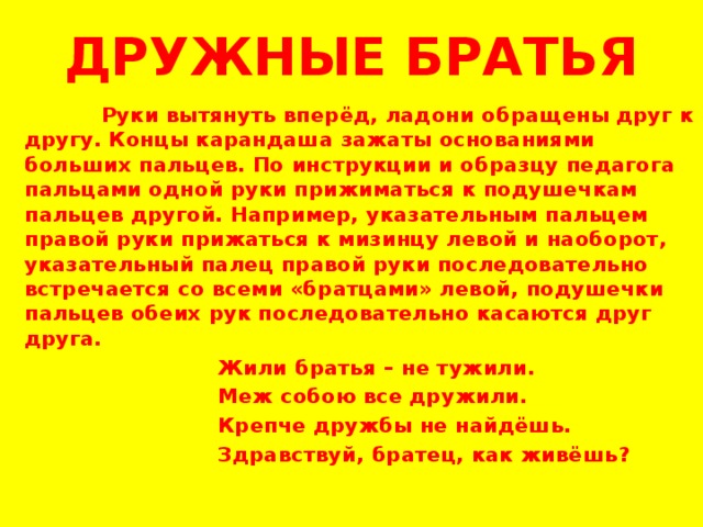ДРУЖНЫЕ БРАТЬЯ  Руки вытянуть вперёд, ладони обращены друг к другу. Концы карандаша зажаты основаниями больших пальцев. По инструкции и образцу педагога пальцами одной руки прижиматься к подушечкам пальцев другой. Например, указательным пальцем правой руки прижаться к мизинцу левой и наоборот, указательный палец правой руки последовательно встречается со всеми «братцами» левой, подушечки пальцев обеих рук последовательно касаются друг друга.  Жили братья – не тужили.  Меж собою все дружили.  Крепче дружбы не найдёшь.  Здравствуй, братец, как живёшь?     