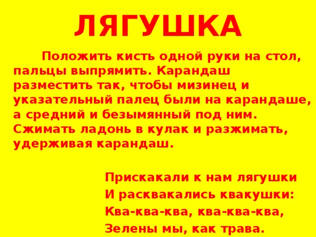 ЛЯГУШКА  Положить кисть одной руки на стол, пальцы выпрямить. Карандаш разместить так, чтобы мизинец и указательный палец были на карандаше, а средний и безымянный под ним. Сжимать ладонь в кулак и разжимать, удерживая карандаш.    Прискакали к нам лягушки  И расквакались квакушки:  Ква-ква-ква, ква-ква-ква,  Зелены мы, как трава. 