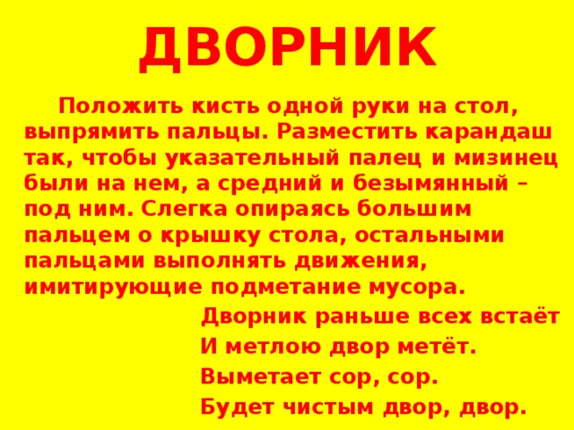 ДВОРНИК  Положить кисть одной руки на стол, выпрямить пальцы. Разместить карандаш так, чтобы указательный палец и мизинец были на нем, а средний и безымянный – под ним. Слегка опираясь большим пальцем о крышку стола, остальными пальцами выполнять движения, имитирующие подметание мусора.  Дворник раньше всех встаёт  И метлою двор метёт.  Выметает сор, сор.  Будет чистым двор, двор.  