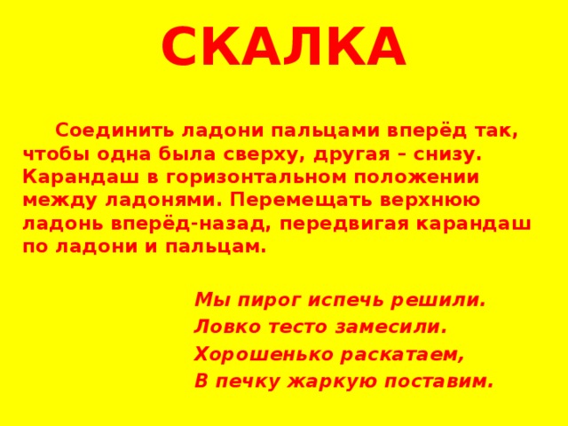 СКАЛКА  Соединить ладони пальцами вперёд так, чтобы одна была сверху, другая – снизу. Карандаш в горизонтальном положении между ладонями. Перемещать верхнюю ладонь вперёд-назад, передвигая карандаш по ладони и пальцам.   Мы пирог испечь решили.  Ловко тесто замесили.  Хорошенько раскатаем,  В печку жаркую поставим.   