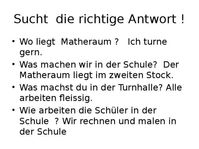 Sucht die richtige Antwort ! Wo liegt Matheraum ? Ich turne gern. Was machen wir in der Schule? Der Matheraum liegt im zweiten Stock. Was machst du in der Turnhalle? Alle arbeiten fleissig. Wie arbeiten die Schüler in der Schule ? Wir rechnen und malen in der Schule 