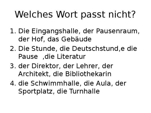 Welches Wort passt nicht? Die Eingangshalle, der Pausenraum, der Hof, das Gebäude Die Stunde, die Deutschstund,e die Pause ,die Literatur der Direktor, der Lehrer, der Architekt, die Bibliothekarin die Schwimmhalle, die Aula, der Sportplatz, die Turnhalle 