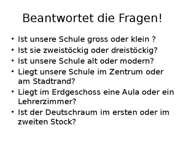 Beantwortet die Fragen! Ist unsere Schule gross oder klein ? Ist sie zweistöckig oder dreistöckig? Ist unsere Schule alt oder modern? Liegt unsere Schule im Zentrum oder am Stadtrand? Liegt im Erdgeschoss eine Aula oder ein Lehrerzimmer? Ist der Deutschraum im ersten oder im zweiten Stock? 