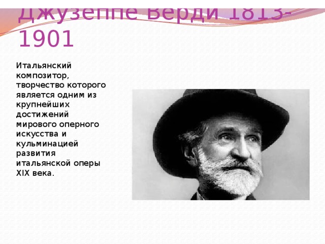 Итальянский композитор, творчество которого является одним из крупнейших достижений мирового оперного искусства и кульминацией развития итальянской оперы XIX века.  Википедия Итальянский композитор, творчество которого является одним из крупнейших достижений мирового оперного искусства и кульминацией развития итальянской оперы XIX века.  Википедия Джузеппе Верди 1813-1901 Итальянский композитор, творчество которого является одним из крупнейших достижений мирового оперного искусства и кульминацией развития итальянской оперы XIX века. 