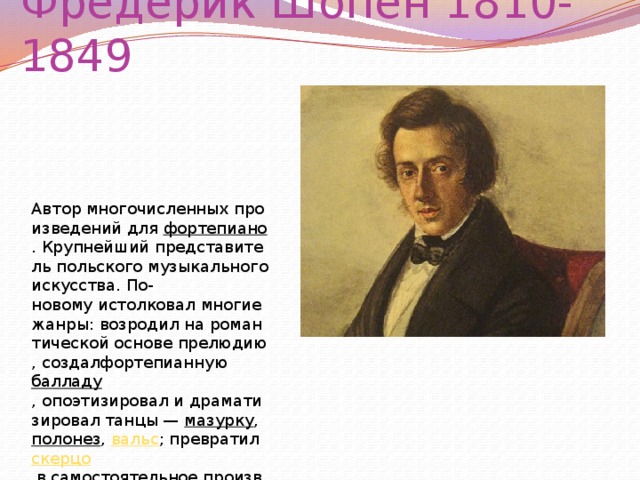 Фредерик Шопен 1810-1849 Автор многочисленных произведений для  фортепиано . Крупнейший представитель польского музыкальногоискусства. По-новому истолковал многие жанры: возродил на романтической основе прелюдию, создалфортепианную  балладу , опоэтизировал и драматизировал танцы —  мазурку ,  полонез ,  вальс ; превратил скерцо  в самостоятельное произведение.  