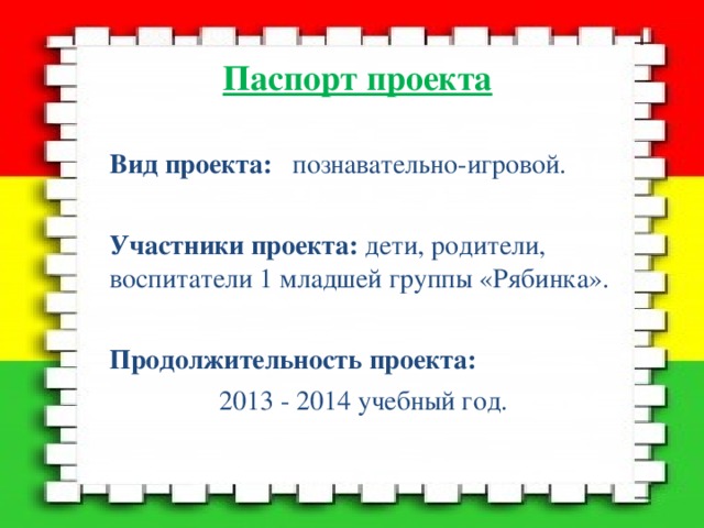 Паспорт проекта Вид проекта: познавательно-игровой. Участники проекта: дети, родители, воспитатели 1 младшей группы «Рябинка». Продолжительность проекта:  2013 - 2014 учебный год.   