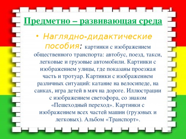 Предметно – развивающая среда Наглядно-дидактические пособия :  картинки с изображением общественного транспорта: автобус, поезд, такси, легковые и грузовые автомобили. Картинки с изображением улицы, где показаны проезжая часть и тротуар. Картинки с изображением различных ситуаций: катание на велосипеде, на санках, игра детей в мяч на дороге. Иллюстрации с изображением светофора, со знаком «Пешеходный переход». Картинки с изображением всех частей машин (грузовых и легковых). Альбом «Транспорт». 