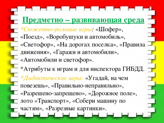 Предметно – развивающая среда *Сюжетно-ролевые игры : «Шофер», «Поезд», «Воробушуки и автомобиль», «Светофор», «На дорогах поселка», «Правила движения», «Гаражи и автомобили», «Автомобили и светофор». *Атрибуты к играм и для инспектора ГИБДД. *Дидактические игры: «Угадай, на чем повезешь», «Правильно-неправильно», «Разрешено-запрещено», «Дорожное поле», лото «Транспорт», «Собери машину по частям», «Разрезные картинки». 