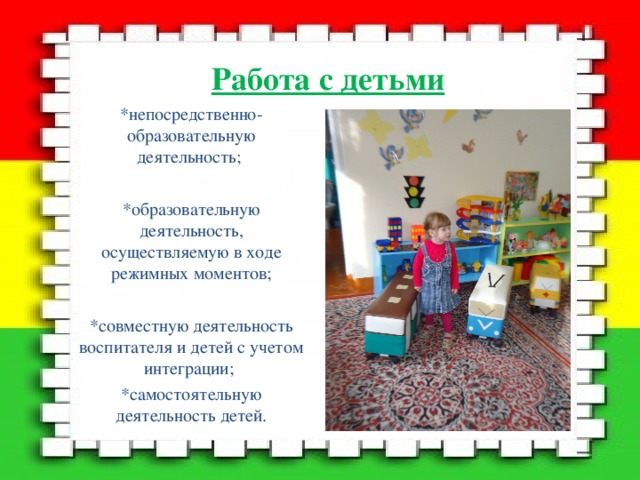 Работа с детьми *непосредственно-образовательную деятельность; *образовательную деятельность, осуществляемую в ходе режимных моментов; *совместную деятельность воспитателя и детей с учетом интеграции; *самостоятельную деятельность детей. 