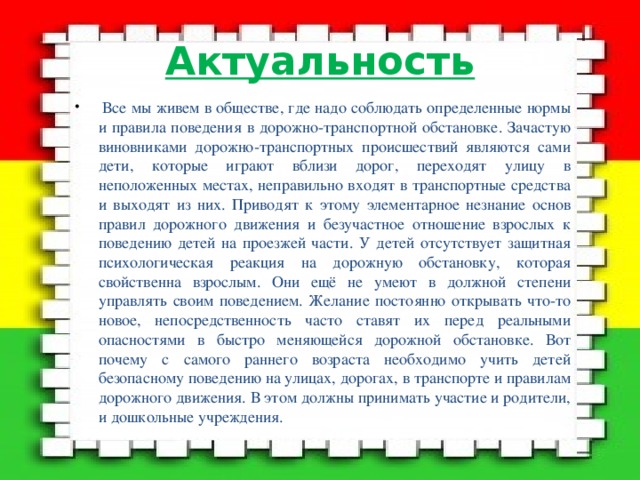Актуальность  Все мы живем в обществе, где надо соблюдать определенные нормы и правила поведения в дорожно-транспортной обстановке. Зачастую виновниками дорожно-транспортных происшествий являются сами дети, которые играют вблизи дорог, переходят улицу в неположенных местах, неправильно входят в транспортные средства и выходят из них. Приводят к этому элементарное незнание основ правил дорожного движения и безучастное отношение взрослых к поведению детей на проезжей части. У детей отсутствует защитная психологическая реакция на дорожную обстановку, которая свойственна взрослым. Они ещё не умеют в должной степени управлять своим поведением. Желание постоянно открывать что-то новое, непосредственность часто ставят их перед реальными опасностями в быстро меняющейся дорожной обстановке. Вот почему с самого раннего возраста необходимо учить детей безопасному поведению на улицах, дорогах, в транспорте и правилам дорожного движения. В этом должны принимать участие и родители, и дошкольные учреждения. 