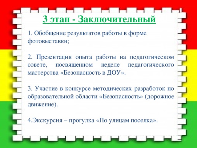 3 этап - Заключительный   1. Обобщение результатов работы в форме фотовыставки; 2. Презентация опыта работы на педагогическом совете, посвященном неделе педагогического мастерства «Безопасность в ДОУ». 3. Участие в конкурсе методических разработок по образовательной области «Безопасность» (дорожное движение). 4.Экскурсия – прогулка «По улицам поселка». 