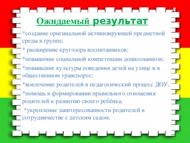 Ожидаемый результат *создание оригинальной активизирующей предметной среды в группе; * расширение кругозора воспитанников; *повышение социальной компетенции дошкольников; *повышение культуры поведения детей на улице и в общественном транспорте; *вовлечение родителей в педагогический процесс ДОУ, *помощь в формировании правильного отношения родителей к развитию своего ребёнка,  *укрепление заинтересованности родителей в сотрудничестве с детским садом. 