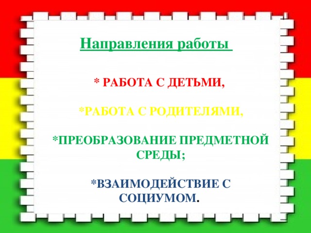 Направления работы * РАБОТА С ДЕТЬМИ,   *РАБОТА С РОДИТЕЛЯМИ,   *ПРЕОБРАЗОВАНИЕ ПРЕДМЕТНОЙ СРЕДЫ;   *ВЗАИМОДЕЙСТВИЕ С СОЦИУМОМ . 