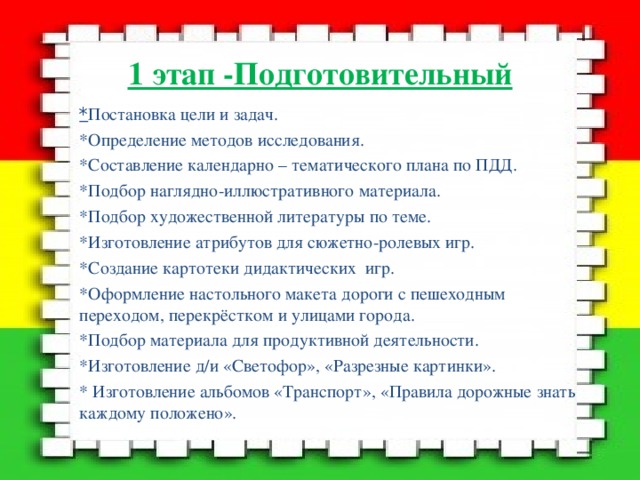 1 этап -Подготовительный * Постановка цели и задач. *Определение методов исследования. *Составление календарно – тематического плана по ПДД. *Подбор наглядно-иллюстративного материала. *Подбор художественной литературы по теме. *Изготовление атрибутов для сюжетно-ролевых игр. *Создание картотеки дидактических игр. *Оформление настольного макета дороги с пешеходным переходом, перекрёстком и улицами города. *Подбор материала для продуктивной деятельности. *Изготовление д/и «Светофор», «Разрезные картинки». * Изготовление альбомов «Транспорт», «Правила дорожные знать каждому положено». 