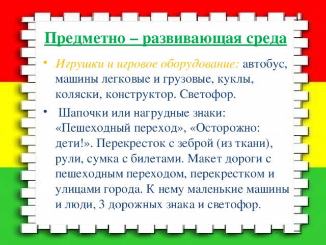 Предметно – развивающая среда Игрушки и игровое оборудование: автобус, машины легковые и грузовые, куклы, коляски, конструктор. Светофор.  Шапочки или нагрудные знаки: «Пешеходный переход», «Осторожно: дети!». Перекресток с зеброй (из ткани), рули, сумка с билетами. Макет дороги с пешеходным переходом, перекрестком и улицами города. К нему маленькие машины и люди, 3 дорожных знака и светофор.  