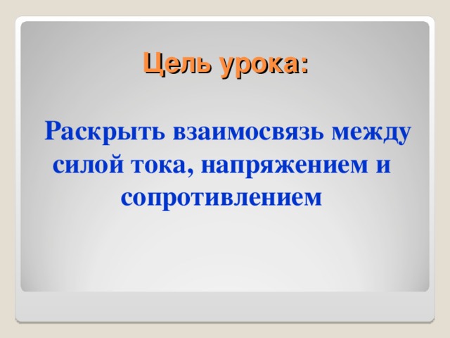 Цель урока: Раскрыть взаимосвязь между силой тока, напряжением и сопротивлением