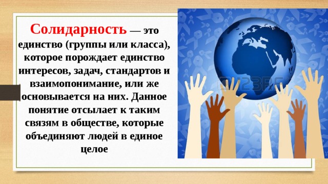 Солидарность — это единство (группы или класса), которое порождает единство интересов, задач, стандартов и взаимопонимание, или же основывается на них. Данное понятие отсылает к таким связям в обществе, которые объединяют людей в единое целое 