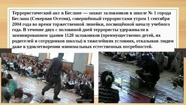 Террористический акт в Беслане — захват заложников в школе № 1 города Беслана (Северная Осетия), совершённый террористами утром 1 сентября 2004 года во время торжественной линейки, посвящённой началу учебного года. В течение двух с половиной дней террористы удерживали в заминированном здании 1128 заложников (преимущественно детей, их родителей и сотрудников школы) в тяжелейших условиях, отказывая людям даже в удовлетворении минимальных естественных потребностей. 