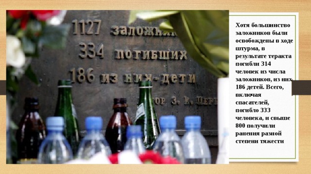 Хотя большинство заложников были освобождены в ходе штурма, в результате теракта погибли 314 человек из числа заложников, из них 186 детей. Всего, включая спасателей, погибло 333 человека, и свыше 800 получили ранения разной степени тяжести 