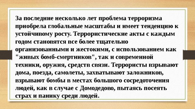 За последние несколько лет проблема терроризма приобрела глобальные масштабы и имеет тенденцию к устойчивому росту. Террористические акты с каждым годом становятся все более тщательно организованными и жестокими, с использованием как 