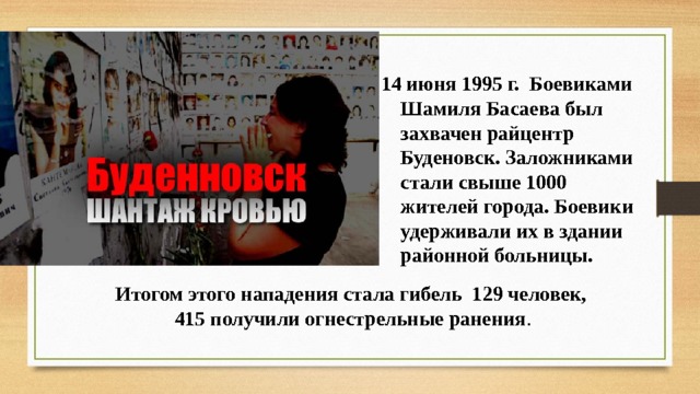  июня 1995 г. Боевиками Шамиля Басаева был захвачен райцентр Буденовск. Заложниками стали свыше 1000 жителей города. Боевики удерживали их в здании районной больницы. Итогом этого нападения стала гибель 129 человек,  415 получили огнестрельные ранения . 