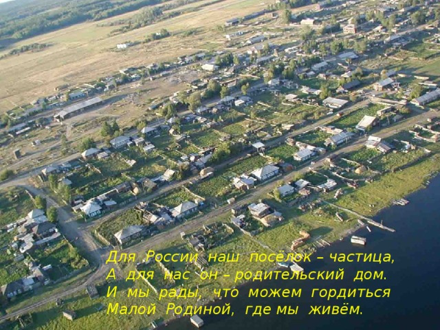 Для России наш посёлок – частица, А для нас он – родительский дом. И мы рады, что можем гордиться Малой Родиной, где мы живём.  