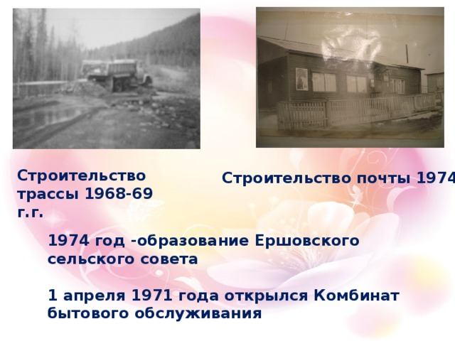 Строительство трассы 1968-69 г.г. Строительство почты 1974г.  1974 год -образование Ершовского сельского совета  1 апреля 1971 года открылся Комбинат бытового обслуживания    