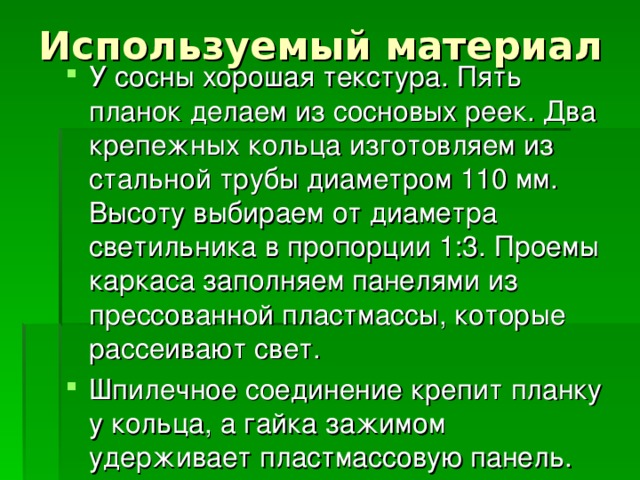 Используемый материал У сосны хорошая текстура. Пять планок делаем из сосновых реек. Два крепежных кольца изготовляем из стальной трубы диаметром 110 мм. Высоту выбираем от диаметра светильника в пропорции 1:3. Проемы каркаса заполняем панелями из прессованной пластмассы, которые рассеивают свет. Шпилечное соединение крепит планку у кольца, а гайка зажимом удерживает пластмассовую панель. 