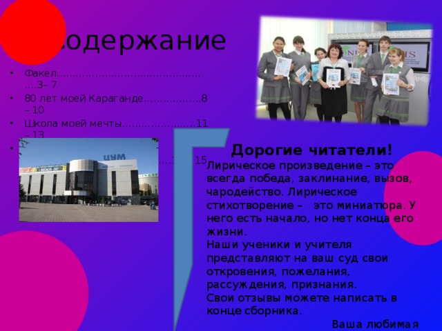 Содержание Факел………………………………………….3– 7 80 лет моей Караганде………………8 – 10 Школа моей мечты…………………..11 – 13 Ваши отзывы…………………………….14 – 15 Дорогие читатели! Лирическое произведение – это всегда победа, заклинание, вызов, чародейство. Лирическое стихотворение – это миниатюра. У него есть начало, но нет конца его жизни. Наши ученики и учителя представляют на ваш суд свои откровения, пожелания, рассуждения, признания. Свои отзывы можете написать в конце сборника.  Ваша любимая редакция журнала « NIS Today» 